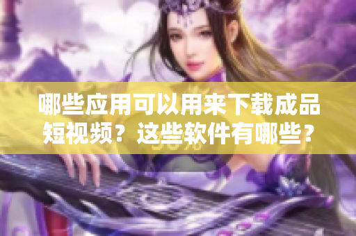 哪些應(yīng)用可以用來(lái)下載成品短視頻？這些軟件有哪些？