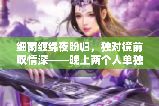 細(xì)雨纏綿夜盼歸，獨(dú)對(duì)鏡前嘆情深——晚上兩個(gè)人單獨(dú)觀賞的浪漫愛(ài)情電影