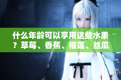 什么年齡可以享用這些水果？草莓、香蕉、榴蓮、絲瓜的適齡范圍解析