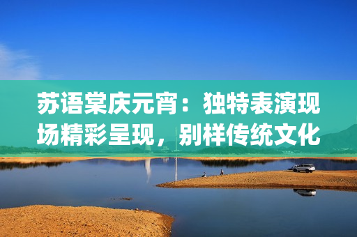 蘇語棠慶元宵：獨特表演現(xiàn)場精彩呈現(xiàn)，別樣傳統(tǒng)文化魅力煥發(fā)(1)