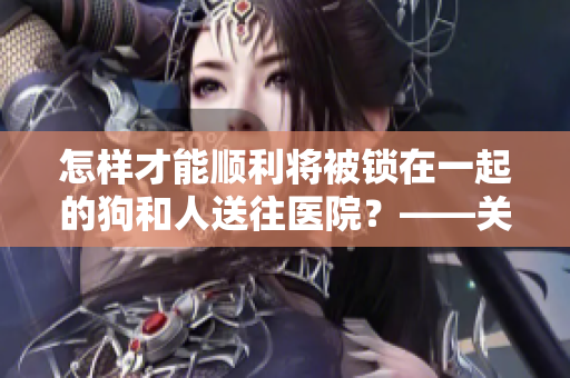 怎樣才能順利將被鎖在一起的狗和人送往醫(yī)院？——關(guān)注這些注意要點(diǎn)