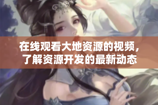 在線(xiàn)觀(guān)看大地資源的視頻，了解資源開(kāi)發(fā)的最新動(dòng)態(tài)