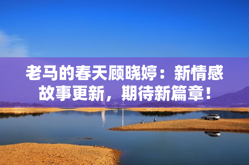老馬的春天顧曉婷：新情感故事更新，期待新篇章！