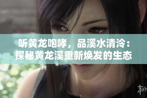 聽(tīng)黃龍咆哮，品溪水清泠：探秘黃龍溪重新煥發(fā)的生態(tài)美景
