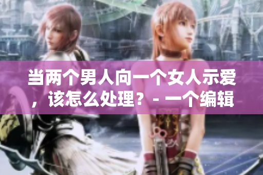 當(dāng)兩個男人向一個女人示愛，該怎么處理？- 一個編輯的建議