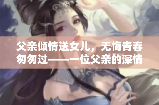 父親傾情送女兒，無悔青春匆匆過——一位父親的深情告白