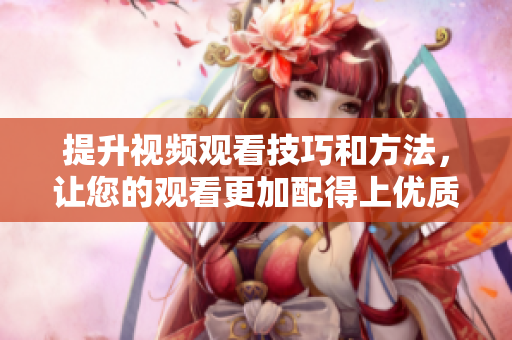 提升視頻觀看技巧和方法，讓您的觀看更加配得上優(yōu)質視頻
