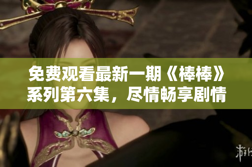 免費觀看最新一期《棒棒》系列第六集，盡情暢享劇情精彩瞬間