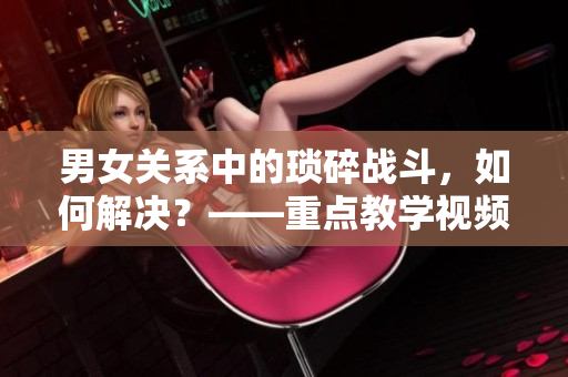 男女關(guān)系中的瑣碎戰(zhàn)斗，如何解決？——重點教學(xué)視頻素材