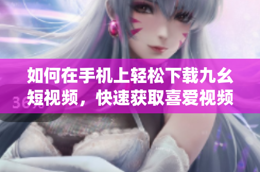 如何在手機上輕松下載九幺短視頻，快速獲取喜愛視頻。(1)