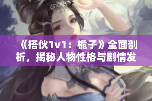 《搭伙1v1：梔子》全面剖析，揭秘人物性格與劇情發(fā)展！