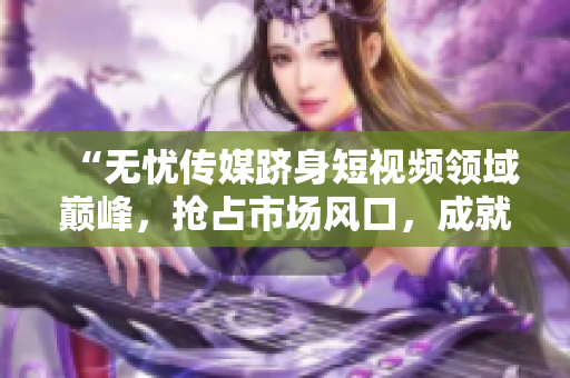 “無憂傳媒躋身短視頻領(lǐng)域巔峰，搶占市場風(fēng)口，成就斐然！”