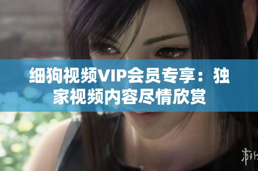 細(xì)狗視頻VIP會員專享：獨家視頻內(nèi)容盡情欣賞