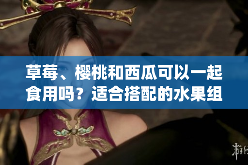 草莓、櫻桃和西瓜可以一起食用嗎？適合搭配的水果組合探討(1)