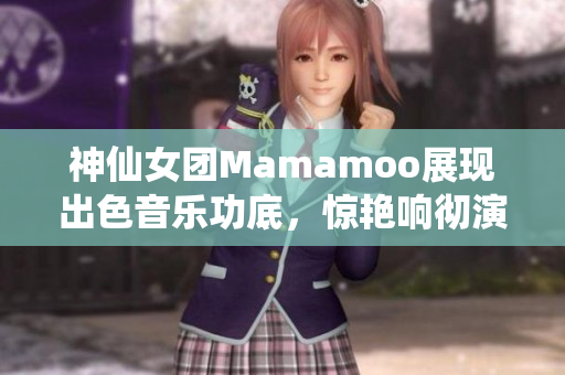 神仙女團(tuán)Mamamoo展現(xiàn)出色音樂功底，驚艷響徹演唱會(huì)現(xiàn)場(chǎng)！
