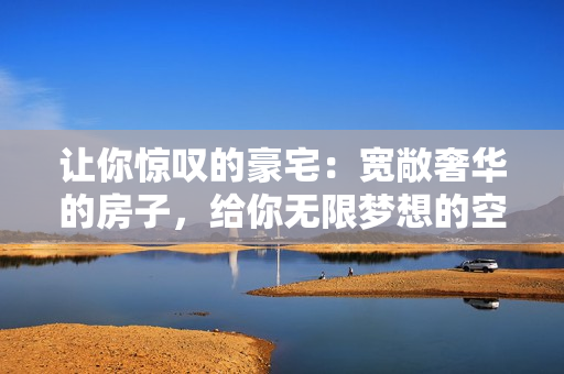讓你驚嘆的豪宅：寬敞奢華的房子，給你無限夢想的空間