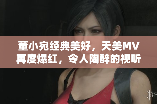 董小宛經(jīng)典美好，天美MV再度爆紅，令人陶醉的視聽盛宴引發(fā)追捧