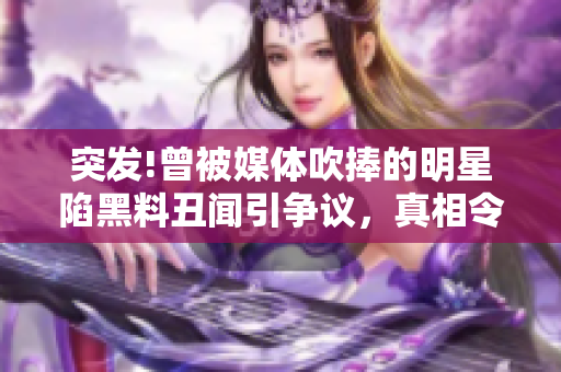 突發(fā)!曾被媒體吹捧的明星陷黑料丑聞引爭議，真相令人瞠目結(jié)舌！
