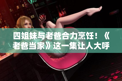 四姐妹與老爸合力烹飪！《老爸當(dāng)家》這一集讓人大呼過癮！