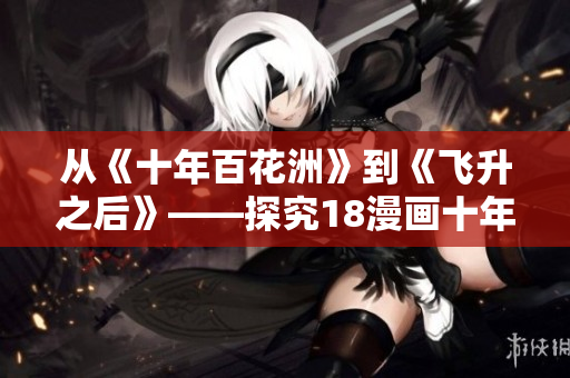 從《十年百花洲》到《飛升之后》——探究18漫畫(huà)十年發(fā)展歷程。