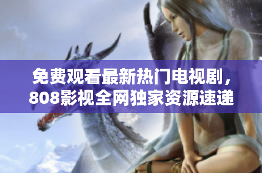 免費(fèi)觀看最新熱門(mén)電視劇，808影視全網(wǎng)獨(dú)家資源速遞！