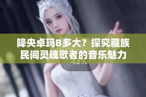 降央卓瑪B多大？探究藏族民間靈魂歌者的音樂魅力