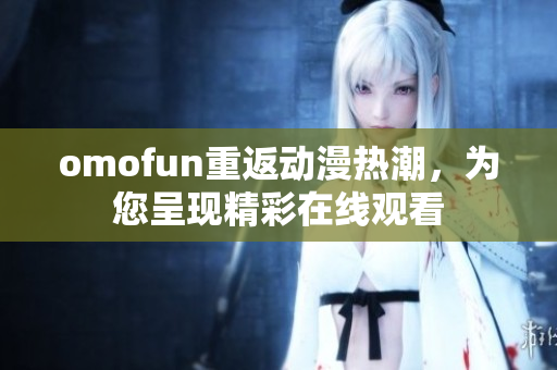 omofun重返動(dòng)漫熱潮，為您呈現(xiàn)精彩在線觀看