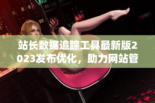 站長(zhǎng)數(shù)據(jù)追蹤工具最新版2023發(fā)布優(yōu)化，助力網(wǎng)站管理效率提升(1)