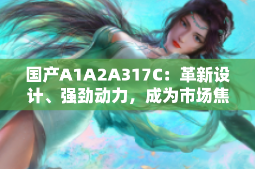 國產(chǎn)A1A2A317C：革新設(shè)計(jì)、強(qiáng)勁動(dòng)力，成為市場焦點(diǎn)