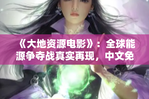 《大地資源電影》：全球能源爭奪戰(zhàn)真實(shí)再現(xiàn)，中文免費(fèi)在線觀看