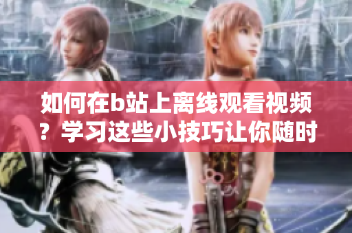 如何在b站上離線觀看視頻？學(xué)習(xí)這些小技巧讓你隨時隨地盡情觀看！