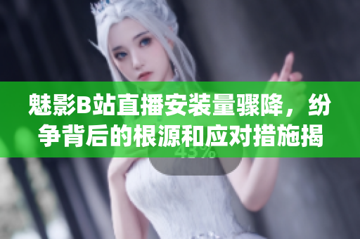 魅影B站直播安裝量驟降，紛爭(zhēng)背后的根源和應(yīng)對(duì)措施揭秘(1)