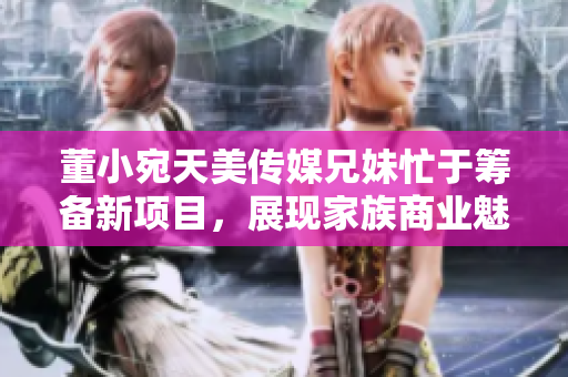 董小宛天美傳媒兄妹忙于籌備新項(xiàng)目，展現(xiàn)家族商業(yè)魅力