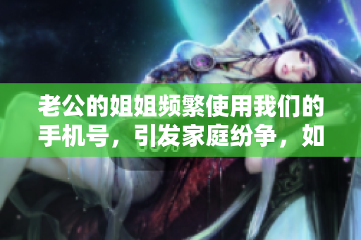 老公的姐姐頻繁使用我們的手機號，引發(fā)家庭紛爭，如何化解？