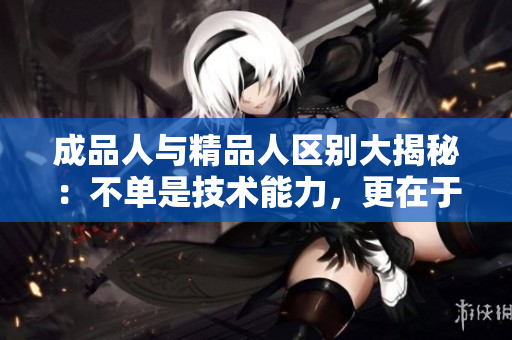 成品人與精品人區(qū)別大揭秘：不單是技術(shù)能力，更在于綜合素質(zhì)的塑造