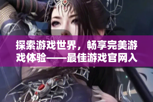 探索游戲世界，暢享完美游戲體驗(yàn)——最佳游戲官網(wǎng)入口打造