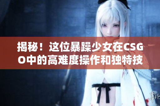 揭秘！這位暴躁少女在CSGO中的高難度操作和獨特技巧