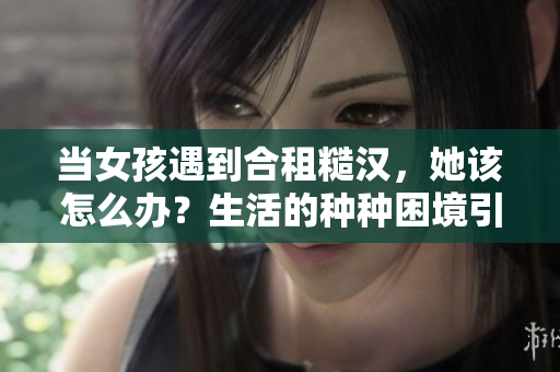 當(dāng)女孩遇到合租糙漢，她該怎么辦？生活的種種困境引人深思