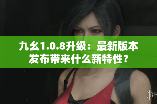 九幺1.0.8升級(jí)：最新版本發(fā)布帶來(lái)什么新特性？