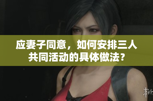 應妻子同意，如何安排三人共同活動的具體做法？