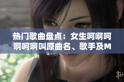 熱門歌曲盤點：女生呵啊呵啊呵啊叫原曲名、歌手及MV介紹！