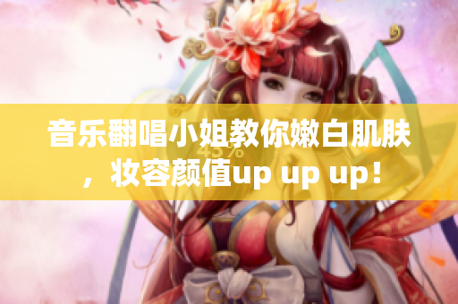 音樂翻唱小姐教你嫩白肌膚，妝容顏值up up up！