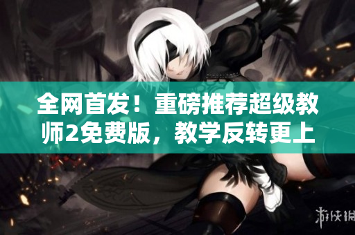 全網(wǎng)首發(fā)！重磅推薦超級教師2免費(fèi)版，教學(xué)反轉(zhuǎn)更上一層樓！