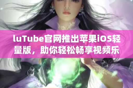 luTube官網(wǎng)推出蘋果iOS輕量版，助你輕松暢享視頻樂趣(1)