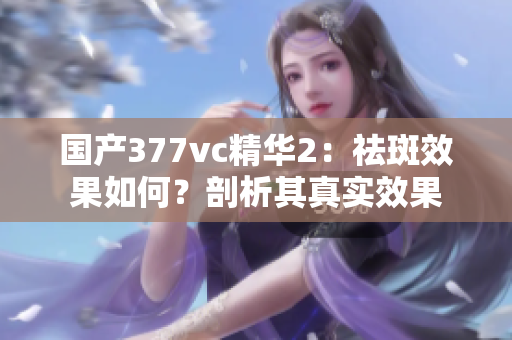國產(chǎn)377vc精華2：祛斑效果如何？剖析其真實(shí)效果