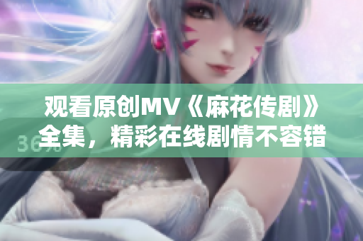觀看原創(chuàng)MV《麻花傳劇》全集，精彩在線劇情不容錯過