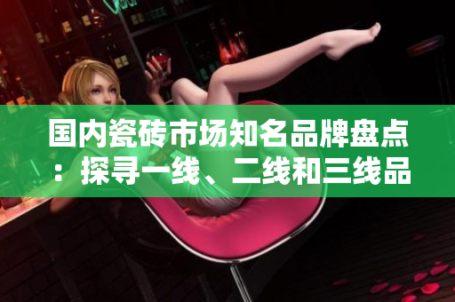 國內(nèi)瓷磚市場知名品牌盤點(diǎn)：探尋一線、二線和三線品牌排行
