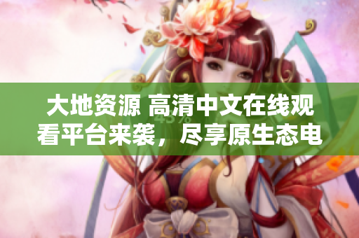 大地資源 高清中文在線觀看平臺來襲，盡享原生態(tài)電影品質(zhì)！