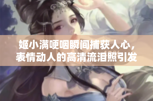 姬小滿哽咽瞬間捕獲人心，表情動(dòng)人的高清流淚照引發(fā)共鳴與關(guān)注