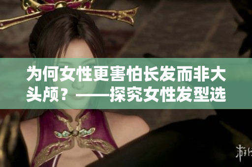 為何女性更害怕長(zhǎng)發(fā)而非大頭顱？——探究女性發(fā)型選擇的心理因素